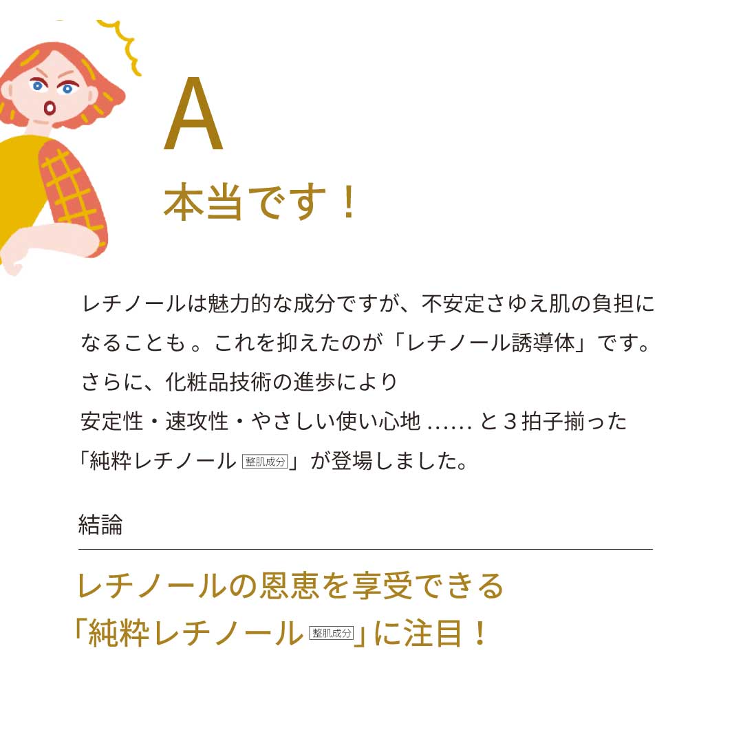 A：本当です！　レチノールは魅力的な成分ですが、不安定さゆえ、肌の負担になることも……。これを抑えたのが「レチノール誘導体」です。さらに化粧品技術の進歩により、安定性・速攻性・やさしい使い心地と、3拍子揃った「純粋レチノール（整肌成分）」が登場しました。　結論：レチノールの恩恵を享受できる「純粋レチノール（整肌成分）」に注目！